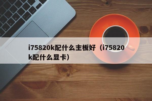 i75820k配什么主板好（i75820k配什么显卡）