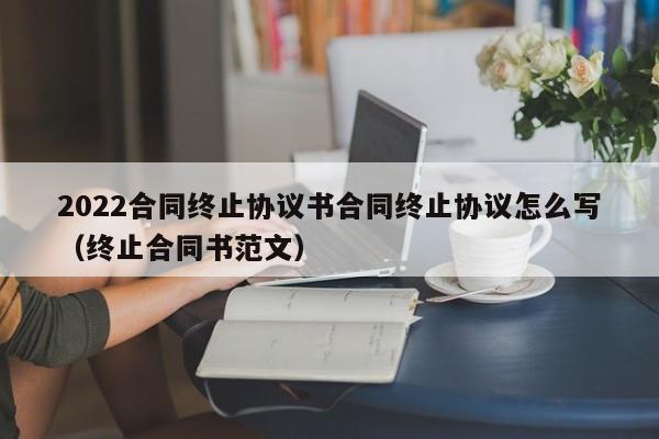 2022合同终止协议书合同终止协议怎么写（终止合同书范文）