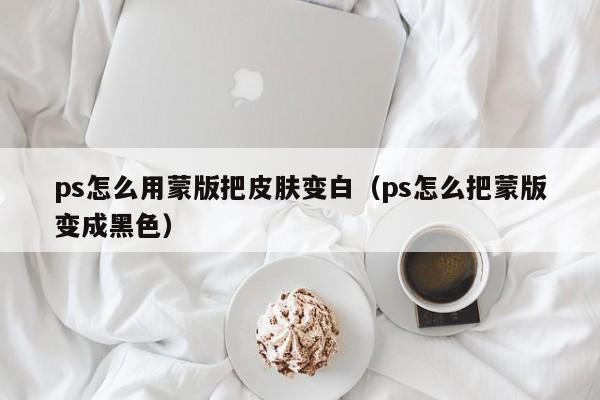ps怎么用蒙版把皮肤变白（ps怎么把蒙版变成黑色）
