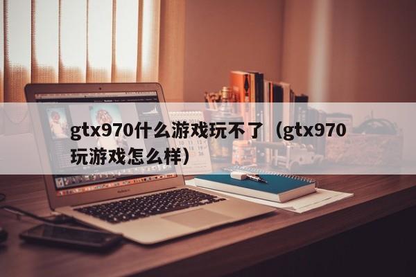gtx970什么游戏玩不了（gtx970玩游戏怎么样）