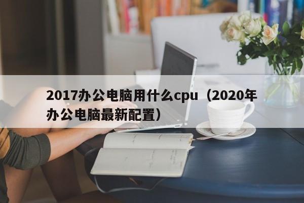 2017办公电脑用什么cpu（2020年办公电脑最新配置）