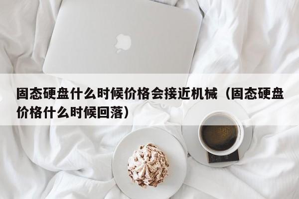 固态硬盘什么时候价格会接近机械（固态硬盘价格什么时候回落）