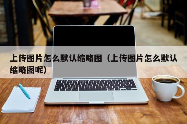 上传图片怎么默认缩略图（上传图片怎么默认缩略图呢）
