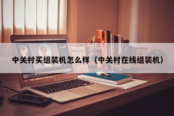 中关村买组装机怎么样(中关村在线组装机)