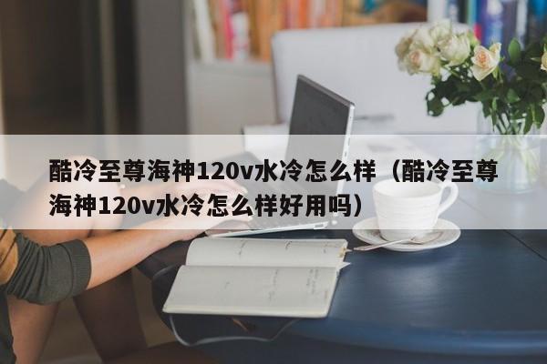酷冷至尊海神120v水冷怎么样（酷冷至尊海神120v水冷怎么样好用吗）