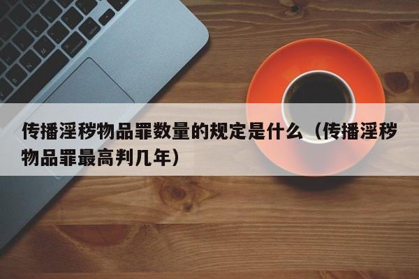 传播淫秽物品罪数量的规定是什么（传播淫秽物品罪最高判几年）