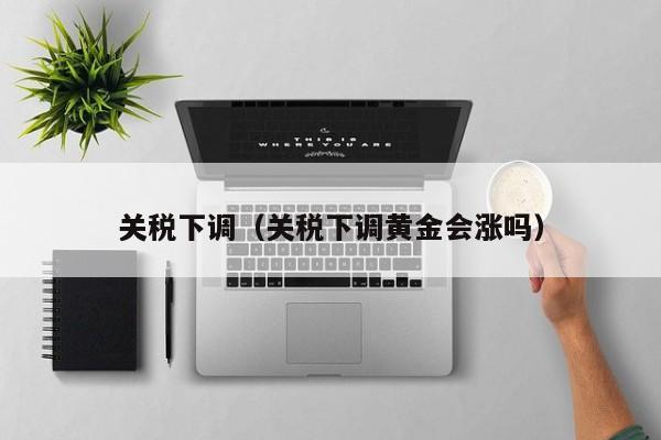 关税下调（关税下调黄金会涨吗）