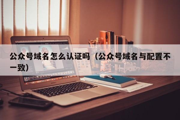 公众号域名怎么认证吗（公众号域名与配置不一致）